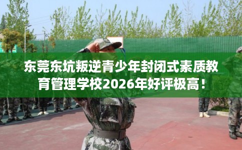 东莞东坑叛逆青少年封闭式素质教育管理学校2026年好评极高！