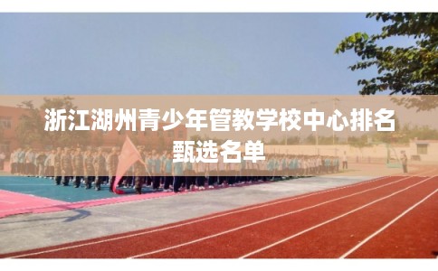 浙江湖州青少年管教学校中心排名甄选名单