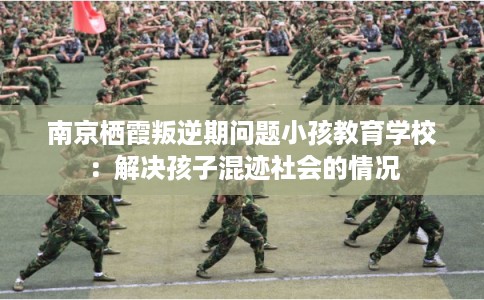 南京栖霞叛逆期问题小孩教育学校:解决孩子混迹社会的情况 南京栖霞叛逆期问题小孩教育学校:解决孩子混迹社会的情况