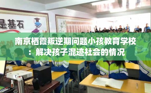南京栖霞叛逆期问题小孩教育学校:解决孩子混迹社会的情况 南京栖霞叛逆期问题小孩教育学校:解决孩子混迹社会的情况