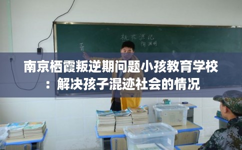 南京栖霞叛逆期问题小孩教育学校：解决孩子混迹社会的情况