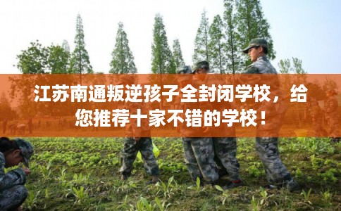 江苏南通叛逆孩子全封闭学校，给您推荐十家不错的学校！