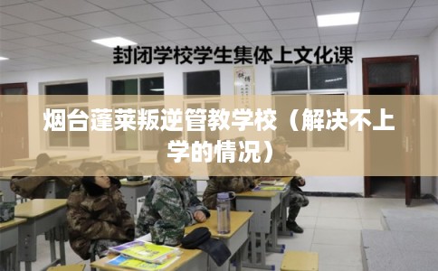 烟台蓬莱叛逆管教学校（解决不上学的情况）