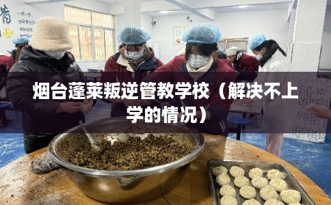 烟台蓬莱叛逆管教学校（解决不上学的情况）