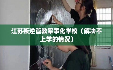 江苏叛逆管教军事化学校（解决不上学的情况）