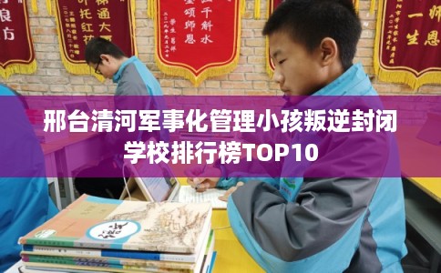 邢台清河军事化管理小孩叛逆封闭学校排行榜TOP10