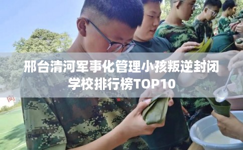 邢台清河军事化管理小孩叛逆封闭学校排行榜TOP10