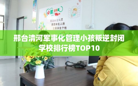 邢台清河军事化管理小孩叛逆封闭学校排行榜TOP10