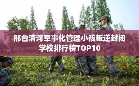 邢台清河军事化管理小孩叛逆封闭学校排行榜TOP10
