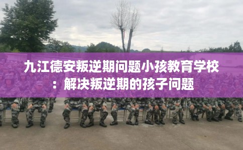 九江德安叛逆期问题小孩教育学校：解决叛逆期的孩子问题