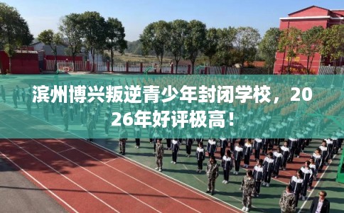 滨州博兴叛逆青少年封闭学校，2026年好评极高！