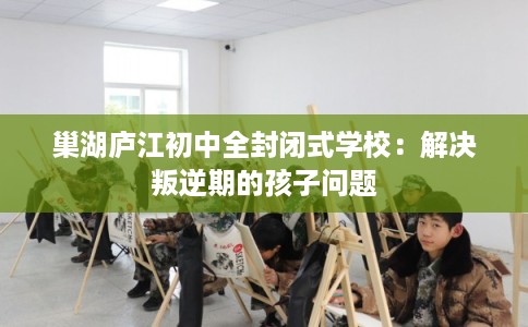 巢湖庐江初中全封闭式学校：解决叛逆期的孩子问题