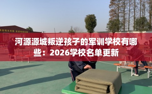 河源源城叛逆孩子的军训学校有哪些：2026学校名单更新