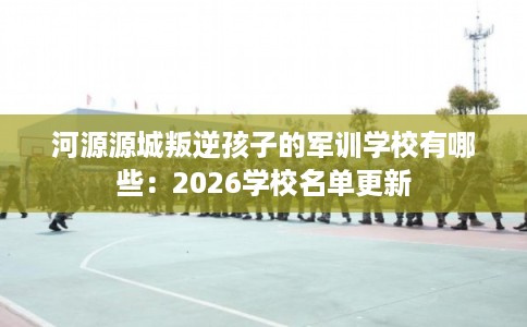 河源源城叛逆孩子的军训学校有哪些：2026学校名单更新