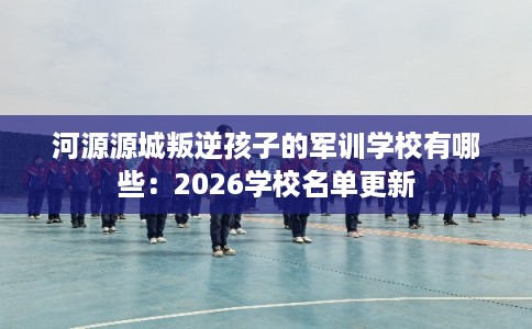 河源源城叛逆孩子的军训学校有哪些：2026学校名单更新