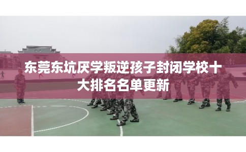 东莞东坑厌学叛逆孩子封闭学校十大排名名单更新