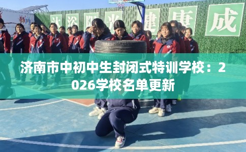 济南市中初中生封闭式特训学校：2026学校名单更新