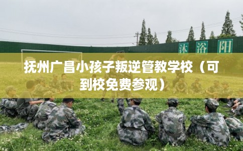 抚州广昌小孩子叛逆管教学校（可到校免费参观）