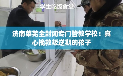 济南莱芜全封闭专门管教学校:真心挽救叛逆期的孩子 济南莱芜全封闭专门管教学校:真心挽救叛逆期的孩子