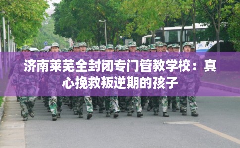 济南莱芜全封闭专门管教学校:真心挽救叛逆期的孩子 济南莱芜全封闭专门管教学校:真心挽救叛逆期的孩子