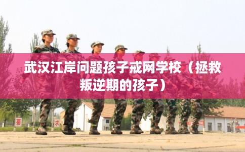 武汉江岸问题孩子戒网学校（拯救叛逆期的孩子）