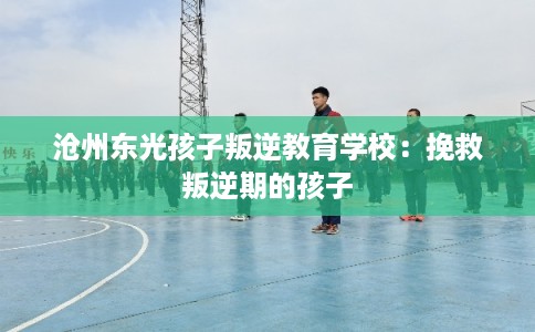 沧州东光孩子叛逆教育学校：挽救叛逆期的孩子