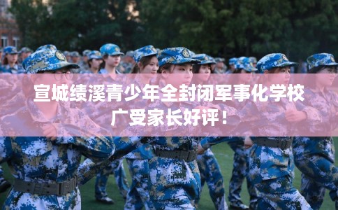 宣城绩溪青少年全封闭军事化学校广受家长好评！