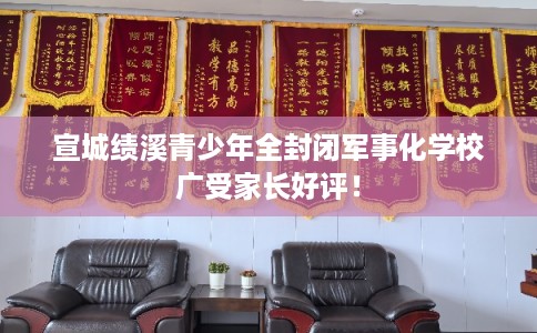 宣城绩溪青少年全封闭军事化学校广受家长好评！