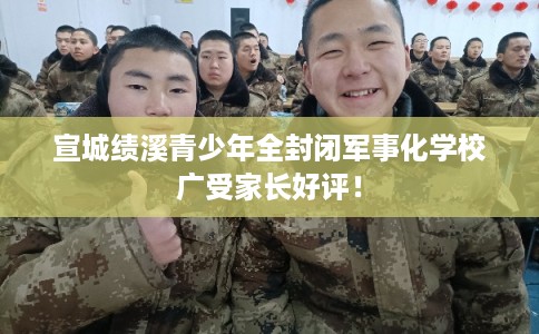 宣城绩溪青少年全封闭军事化学校广受家长好评！