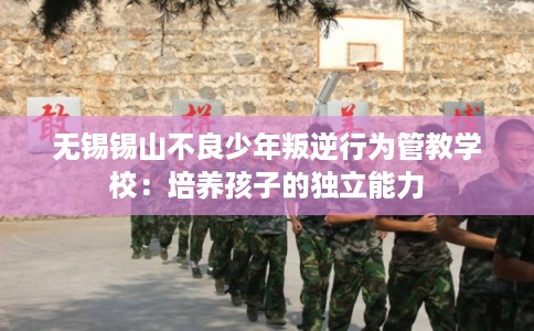 无锡锡山不良少年叛逆行为管教学校:培养孩子的独立能力 无锡锡山不良少年叛逆行为管教学校:培养孩子的独立能力