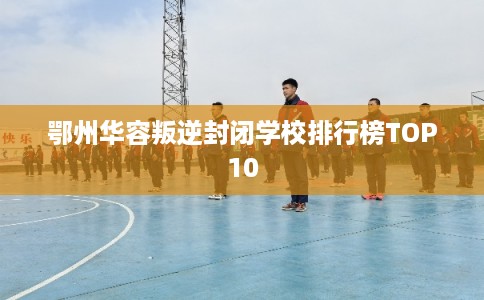 鄂州华容叛逆封闭学校排行榜TOP10