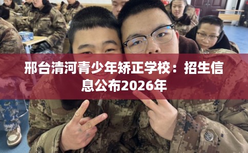 邢台清河青少年矫正学校：招生信息公布2026年
