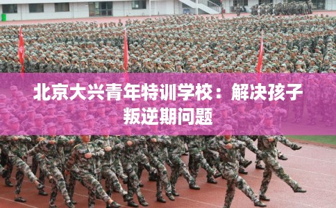 北京大兴青年特训学校：解决孩子叛逆期问题