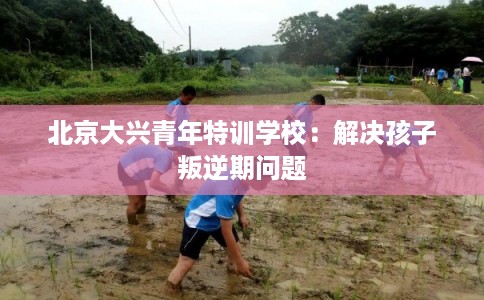 北京大兴青年特训学校：解决孩子叛逆期问题