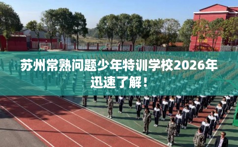 苏州常熟问题少年特训学校2026年迅速了解！