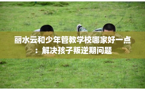 丽水云和少年管教学校哪家好一点：解决孩子叛逆期问题