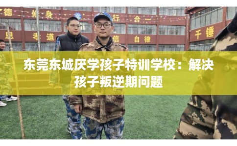 东莞东城厌学孩子特训学校：解决孩子叛逆期问题