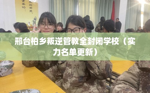 邢台柏乡叛逆管教全封闭学校（实力名单更新）