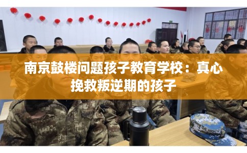 南京鼓楼问题孩子教育学校：真心挽救叛逆期的孩子