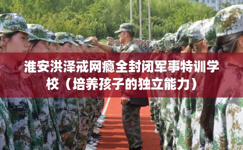 淮安洪泽戒网瘾全封闭军事特训学校（培养孩子的独立能力）