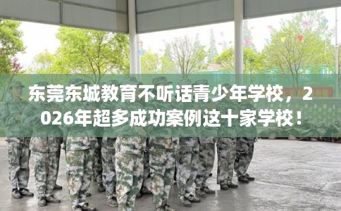 东莞东城教育不听话青少年学校,2026年超多成功案例这十家学校! 东莞东城教育不听话青少年学校,2026年超多成功案例这十家学校!