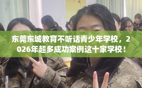 东莞东城教育不听话青少年学校,2026年超多成功案例这十家学校! 东莞东城教育不听话青少年学校,2026年超多成功案例这十家学校!