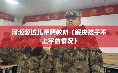 河源源城儿童管教所（解决孩子不上学的情况）