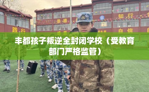 丰都孩子叛逆全封闭学校（受教育部门严格监管）