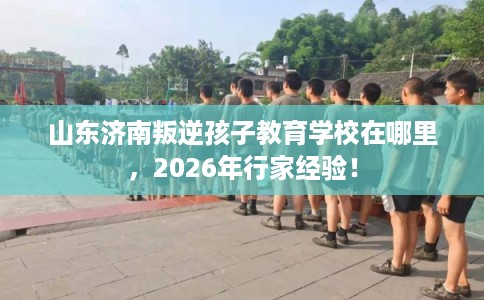 山东济南叛逆孩子教育学校在哪里，2026年行家经验！