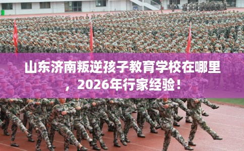 山东济南叛逆孩子教育学校在哪里，2026年行家经验！