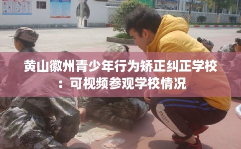 黄山徽州青少年行为矫正纠正学校：可视频参观学校情况