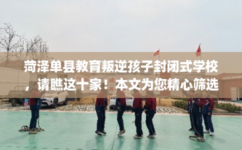 菏泽单县教育叛逆孩子封闭式学校，请瞧这十家！本文为您精心筛选！