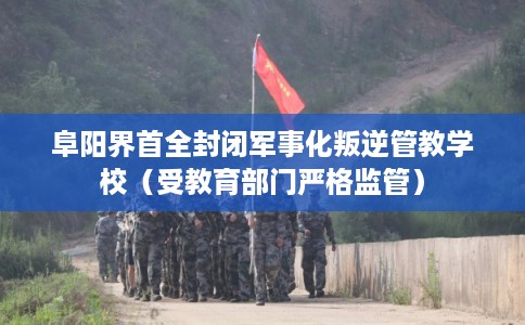 阜阳界首全封闭军事化叛逆管教学校（受教育部门严格监管）