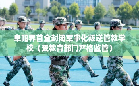 阜阳界首全封闭军事化叛逆管教学校（受教育部门严格监管）